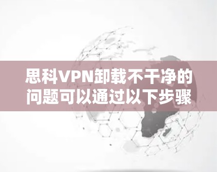 思科VPN卸载不干净的问题可以通过以下步骤进行排查和解决